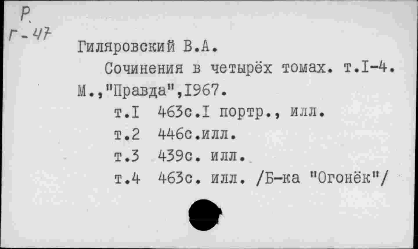 ﻿р.
-ЧТ-
Гиляровский В.А.
Сочинения в четырёх томах, т.1-4.
М.,"Правда”,1967.
т.1 463с.I портр., илл.
т.2 446с.илл.
т.З 439с. илл.
т.4 463с. илл. /Б-ка “Огонёк“/
